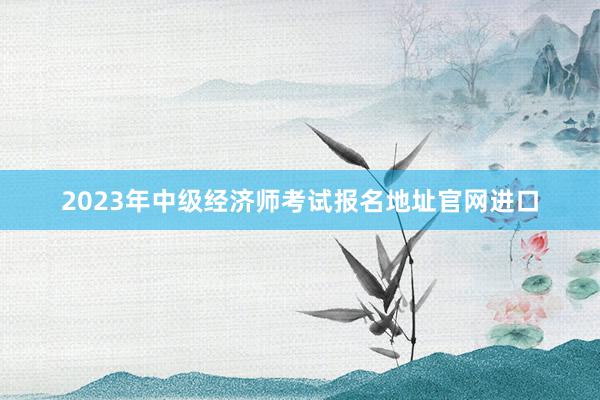 2023年中级经济师考试报名地址官网进口