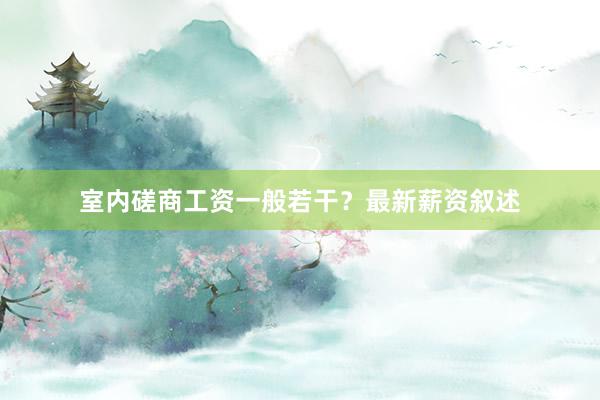 室内磋商工资一般若干？最新薪资叙述
