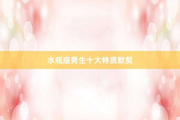 水瓶座男生十大特质默契